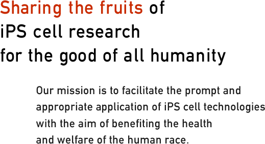 Sharing the fruits of iPS cell research for the good of all humanity. Our mission is to facilitate the prompt and
appropriate application of iPS cell technologies with the aim of benefiting the health and welfare of the human race.